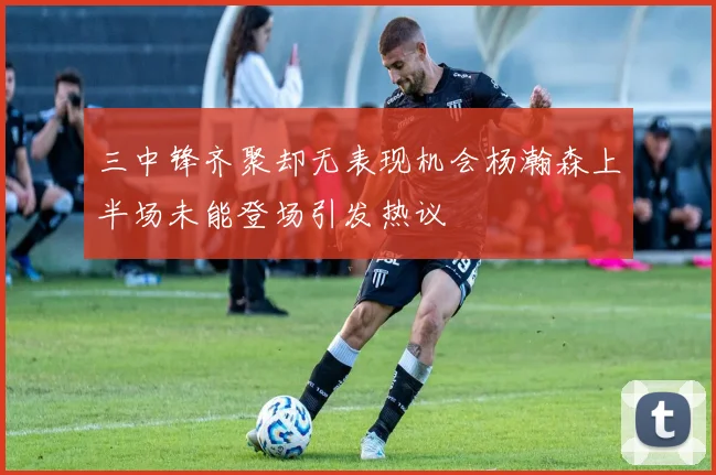 三中锋齐聚却无表现机会杨瀚森上半场未能登场引发热议