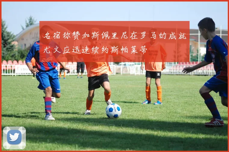 名宿称赞加斯佩里尼在罗马的成就尤文应迅速续约斯帕莱蒂