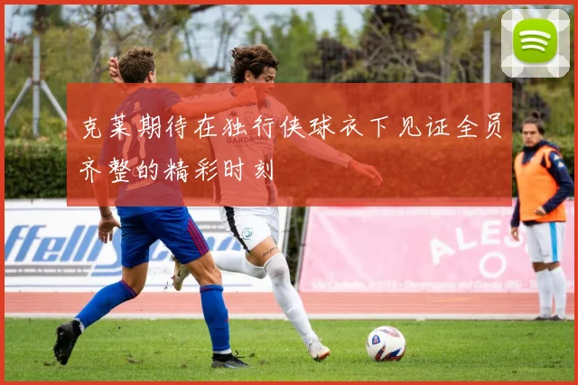 克莱期待在独行侠球衣下见证全员齐整的精彩时刻