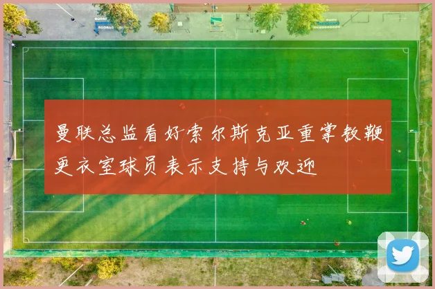 曼联总监看好索尔斯克亚重掌教鞭更衣室球员表示支持与欢迎