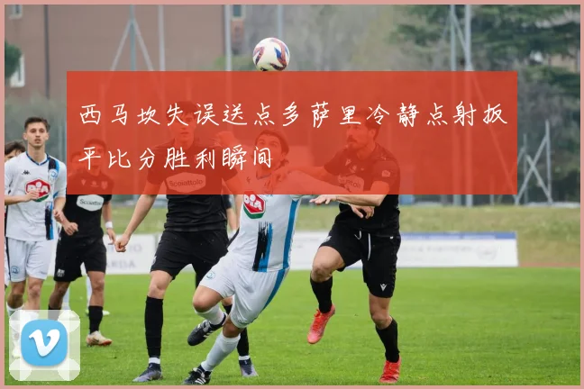 西马坎失误送点多萨里冷静点射扳平比分胜利瞬间