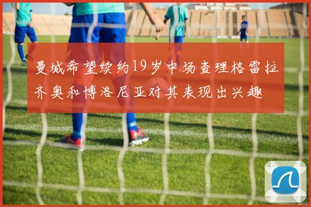 曼城希望续约19岁中场查理格雷拉齐奥和博洛尼亚对其表现出兴趣