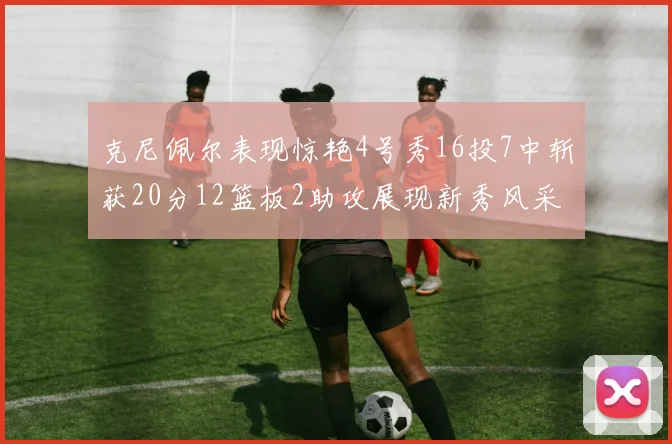 克尼佩尔表现惊艳4号秀16投7中斩获20分12篮板2助攻展现新秀风采