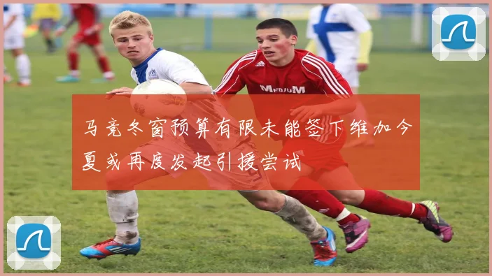 马竞冬窗预算有限未能签下维加今夏或再度发起引援尝试