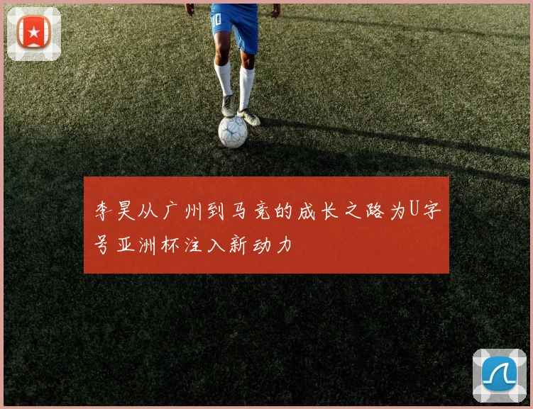 李昊从广州到马竞的成长之路为U字号亚洲杯注入新动力