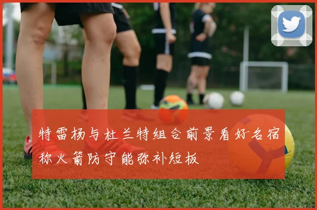 特雷杨与杜兰特组合前景看好名宿称火箭防守能弥补短板