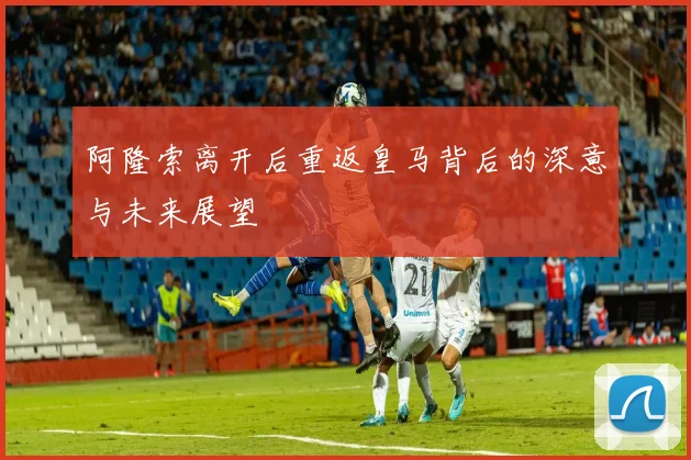 阿隆索离开后重返皇马背后的深意与未来展望