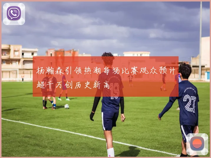 杨瀚森引领热潮每场比赛观众预计超千万创历史新高