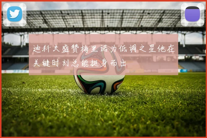迪科夫盛赞梅里诺为低调之星他在关键时刻总能挺身而出