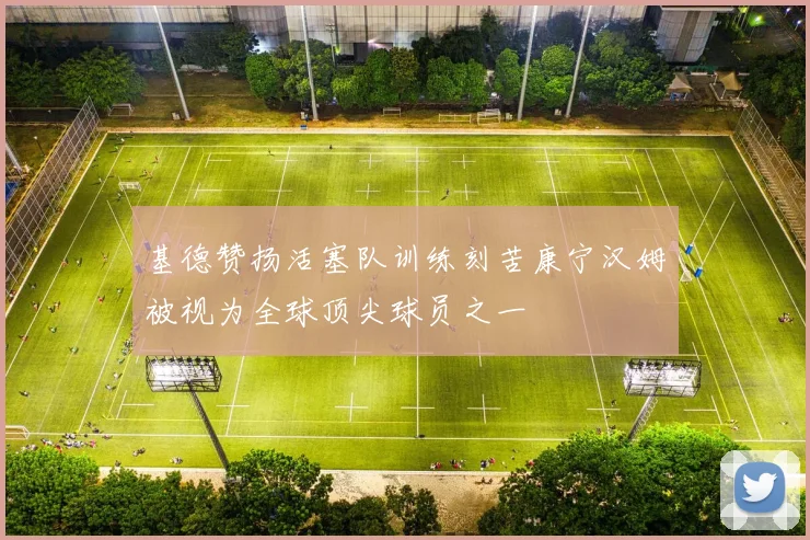 基德赞扬活塞队训练刻苦康宁汉姆被视为全球顶尖球员之一