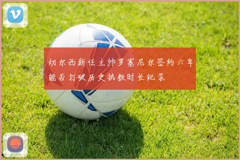 切尔西新任主帅罗塞尼尔签约六年能否打破历史执教时长纪录