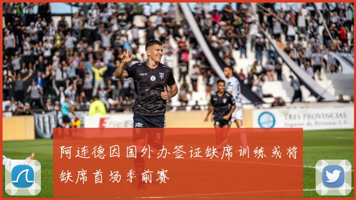 阿连德因国外办签证缺席训练或将缺席首场季前赛