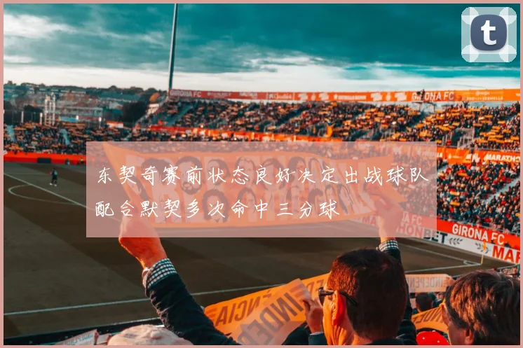 东契奇赛前状态良好决定出战球队配合默契多次命中三分球