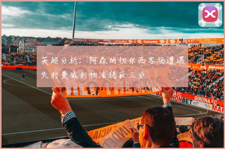英超分析：阿森纳切尔西客场遭遇失利曼城利物浦稳获三分