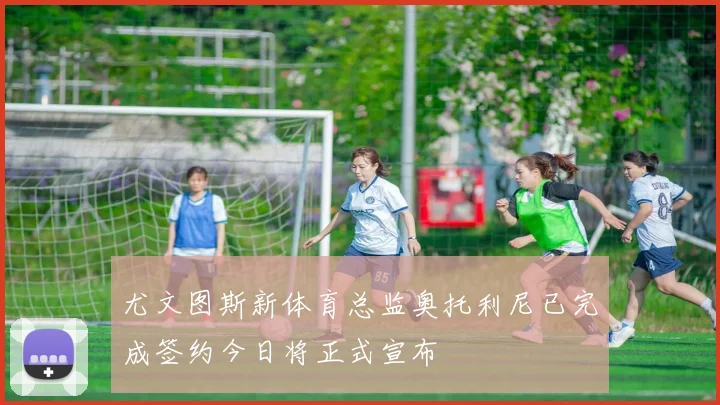 尤文图斯新体育总监奥托利尼已完成签约今日将正式宣布