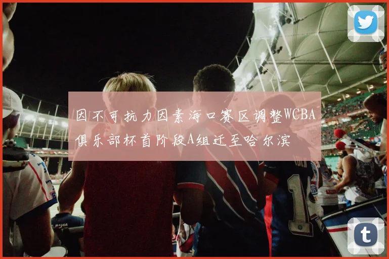因不可抗力因素海口赛区调整WCBA俱乐部杯首阶段A组迁至哈尔滨