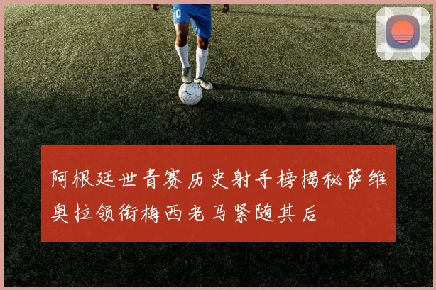 阿根廷世青赛历史射手榜揭秘萨维奥拉领衔梅西老马紧随其后