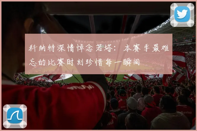 科纳特深情悼念若塔：本赛季最难忘的比赛时刻珍惜每一瞬间