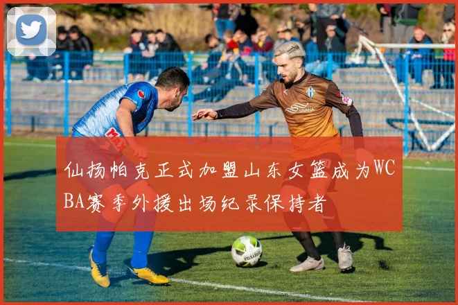 仙扬帕克正式加盟山东女篮成为WCBA赛季外援出场纪录保持者