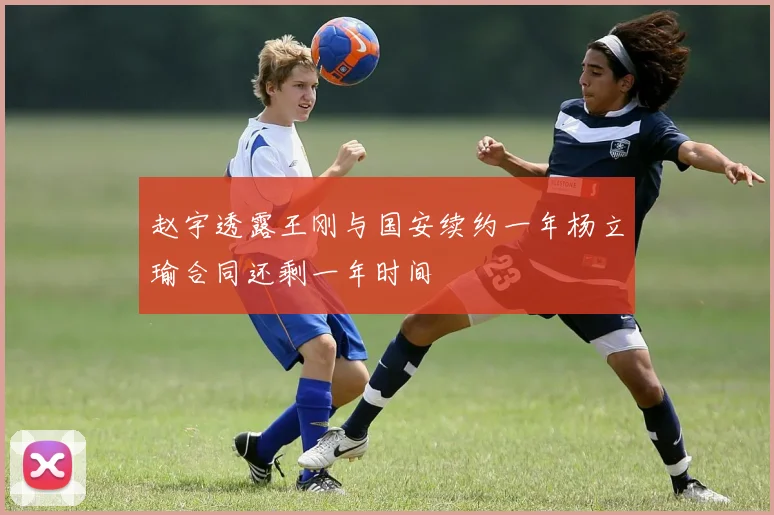 赵宇透露王刚与国安续约一年杨立瑜合同还剩一年时间