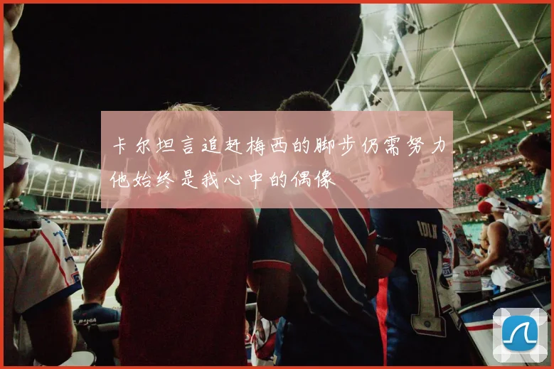 卡尔坦言追赶梅西的脚步仍需努力他始终是我心中的偶像