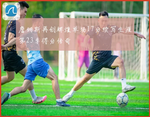 詹姆斯再创辉煌单场17分续写生涯第23季得分传奇