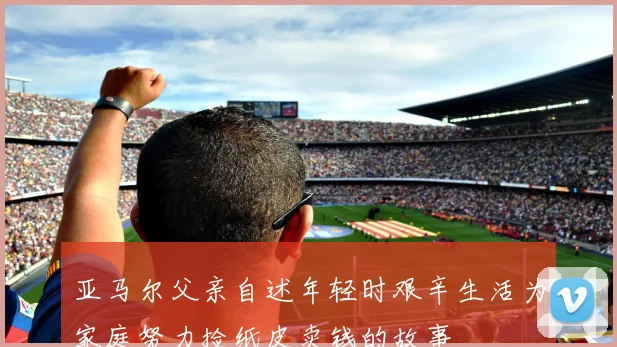 亚马尔父亲自述年轻时艰辛生活为家庭努力捡纸皮卖钱的故事