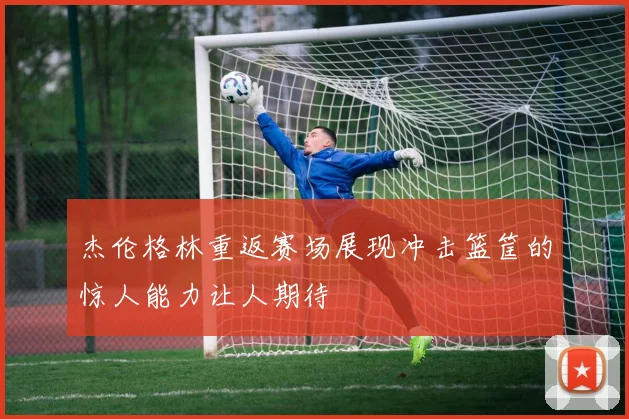 杰伦格林重返赛场展现冲击篮筐的惊人能力让人期待