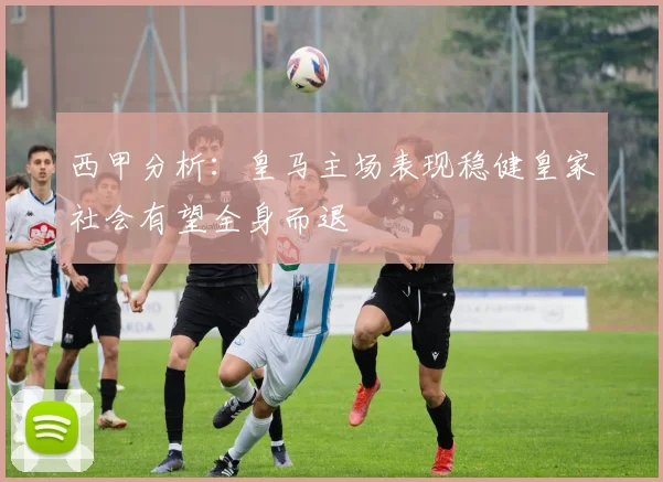 西甲分析：皇马主场表现稳健皇家社会有望全身而退