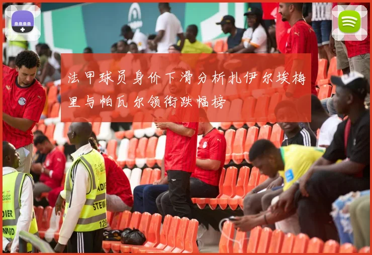 法甲球员身价下滑分析扎伊尔埃梅里与帕瓦尔领衔跌幅榜